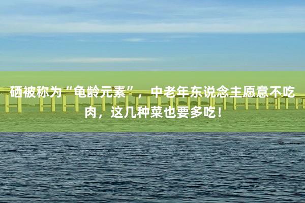 硒被称为“龟龄元素”，中老年东说念主愿意不吃肉，这几种菜也要多吃！