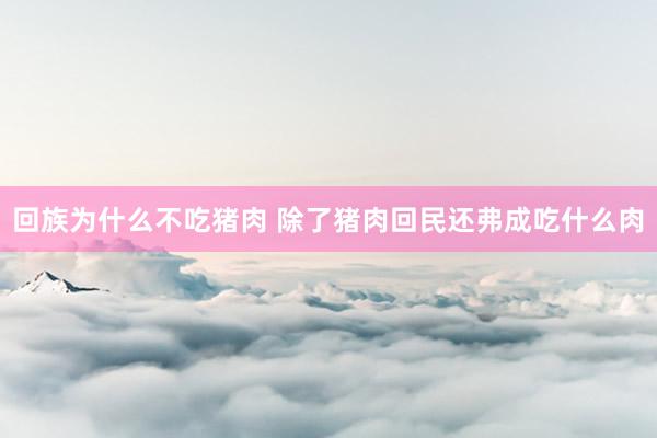 回族为什么不吃猪肉 除了猪肉回民还弗成吃什么肉