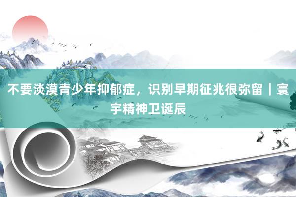 不要淡漠青少年抑郁症，识别早期征兆很弥留｜寰宇精神卫诞辰