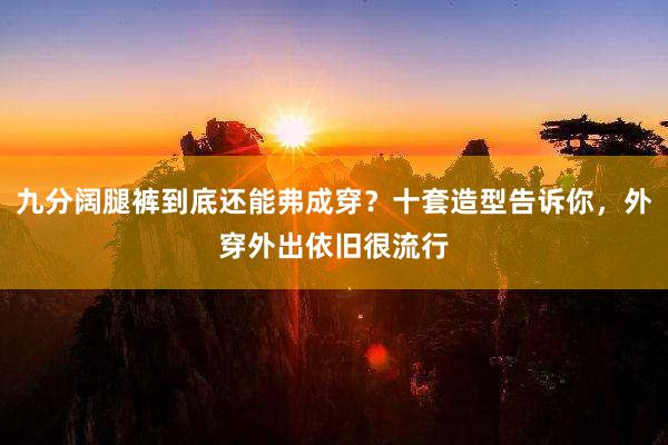 九分阔腿裤到底还能弗成穿？十套造型告诉你，外穿外出依旧很流行