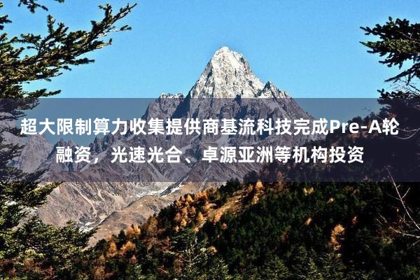 超大限制算力收集提供商基流科技完成Pre-A轮融资，光速光合、卓源亚洲等机构投资