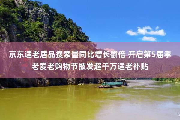 京东适老居品搜索量同比增长翻倍 开启第5届孝老爱老购物节披发超千万适老补贴