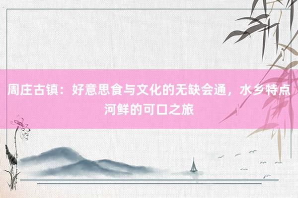 周庄古镇：好意思食与文化的无缺会通，水乡特点河鲜的可口之旅