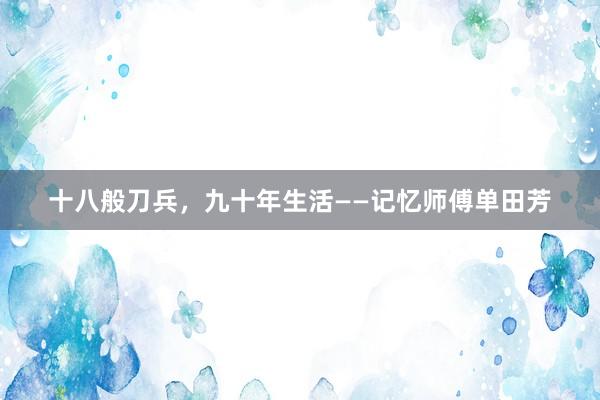 十八般刀兵，九十年生活——记忆师傅单田芳