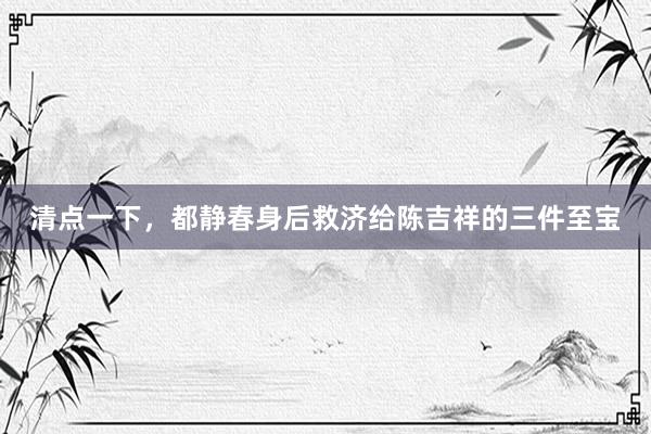 清点一下，都静春身后救济给陈吉祥的三件至宝