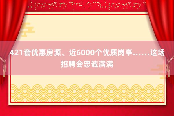421套优惠房源、近6000个优质岗亭……这场招聘会忠诚满满