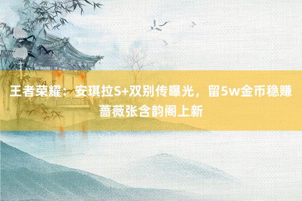 王者荣耀：安琪拉S+双别传曝光，留5w金币稳赚蔷薇张含韵阁上新
