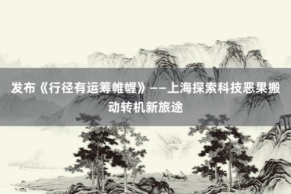 发布《行径有运筹帷幄》——上海探索科技恶果搬动转机新旅途