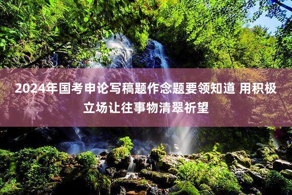 2024年国考申论写稿题作念题要领知道 用积极立场让往事物清翠祈望