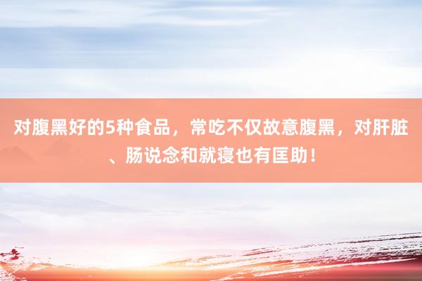 对腹黑好的5种食品，常吃不仅故意腹黑，对肝脏、肠说念和就寝也有匡助！