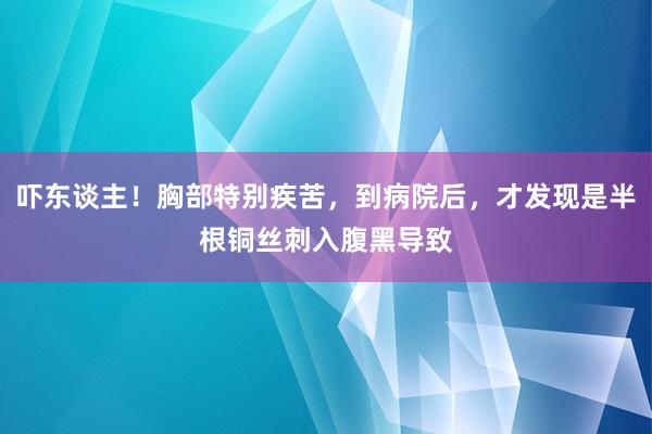 吓东谈主！胸部特别疾苦，到病院后，才发现是半根铜丝刺入腹黑导致