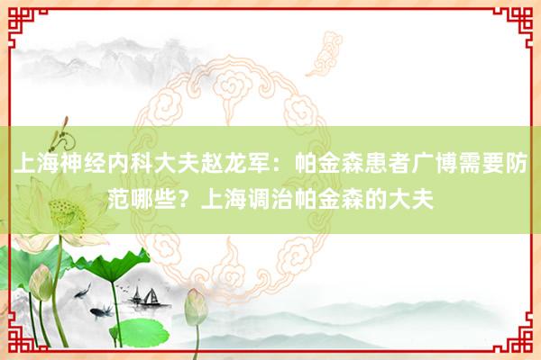 上海神经内科大夫赵龙军：帕金森患者广博需要防范哪些？上海调治帕金森的大夫