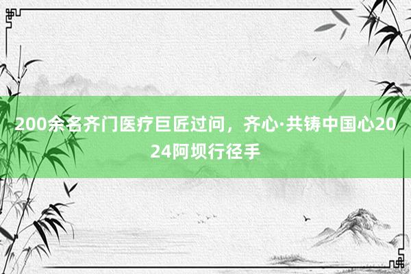 200余名齐门医疗巨匠过问，齐心·共铸中国心2024阿坝行径手