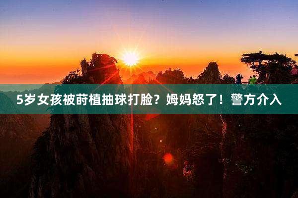 5岁女孩被莳植抽球打脸？姆妈怒了！警方介入
