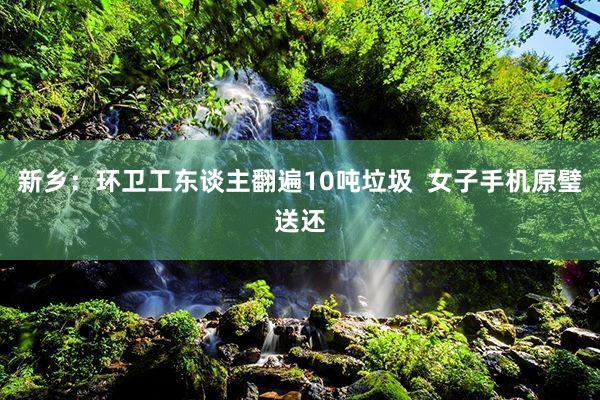 新乡：环卫工东谈主翻遍10吨垃圾  女子手机原璧送还