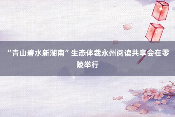“青山碧水新湖南”生态体裁永州阅读共享会在零陵举行