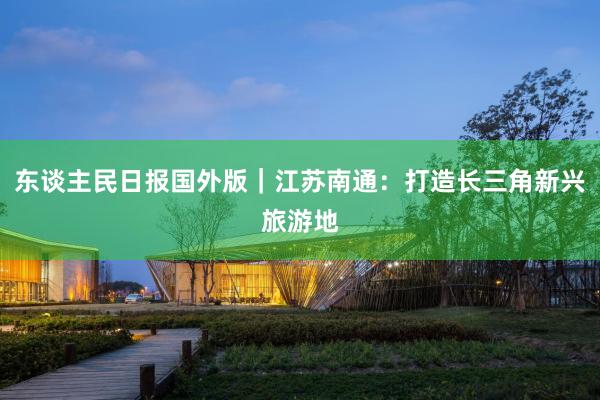 东谈主民日报国外版｜江苏南通：打造长三角新兴旅游地