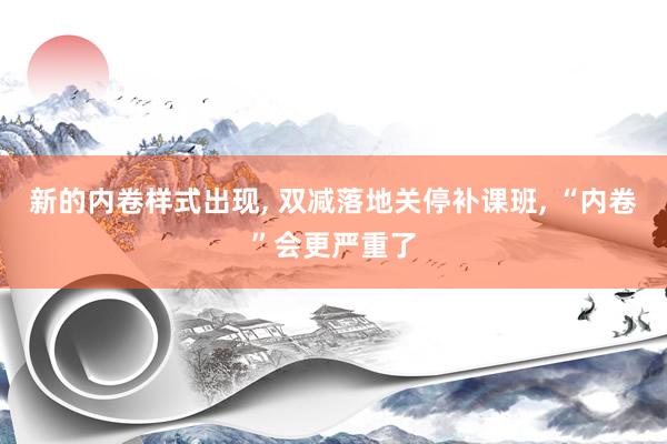 新的内卷样式出现, 双减落地关停补课班, “内卷”会更严重了