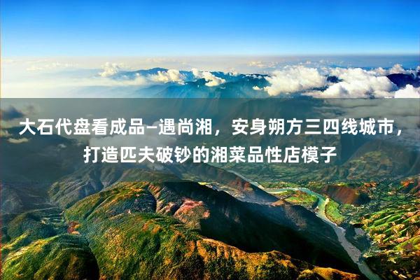大石代盘看成品—遇尚湘，安身朔方三四线城市，打造匹夫破钞的湘菜品性店模子