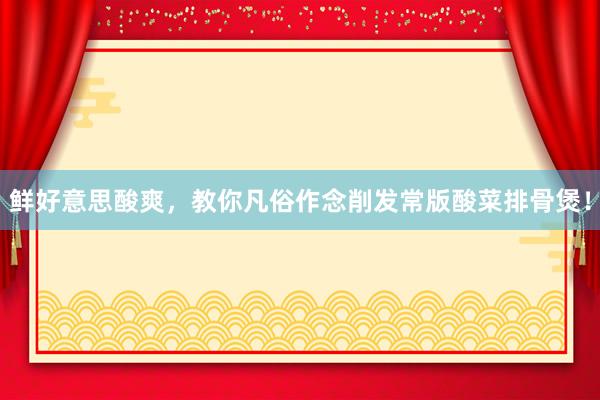 鲜好意思酸爽，教你凡俗作念削发常版酸菜排骨煲！