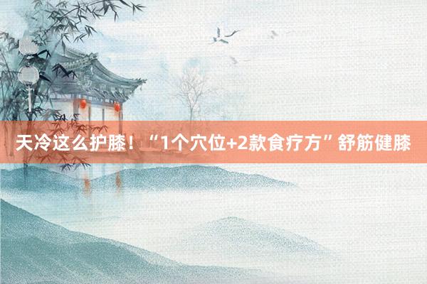 天冷这么护膝！“1个穴位+2款食疗方”舒筋健膝