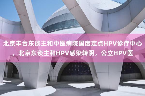 北京丰台东谈主和中医病院国度定点HPV诊疗中心，北京东谈主和HPV感染转阴，公立HPV医