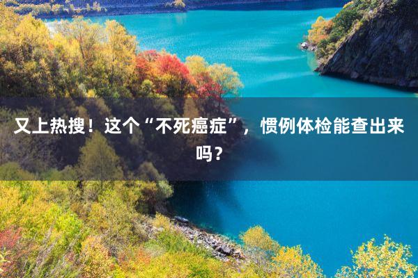 又上热搜！这个“不死癌症”，惯例体检能查出来吗？