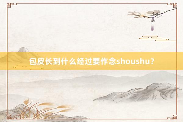 包皮长到什么经过要作念shoushu？