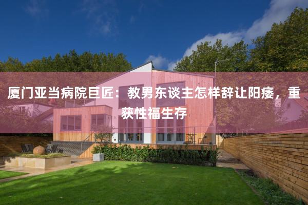 厦门亚当病院巨匠：教男东谈主怎样辞让阳痿，重获性福生存