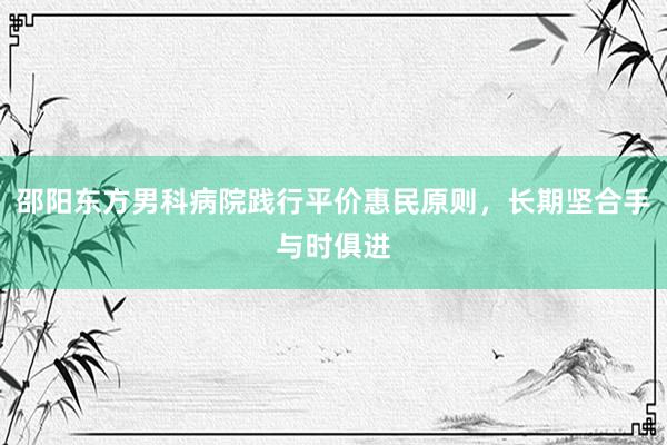 邵阳东方男科病院践行平价惠民原则，长期坚合手与时俱进