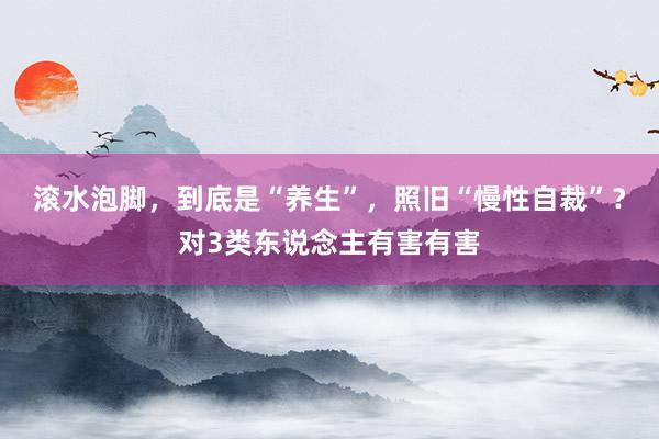 滚水泡脚，到底是“养生”，照旧“慢性自裁”？对3类东说念主有害有害