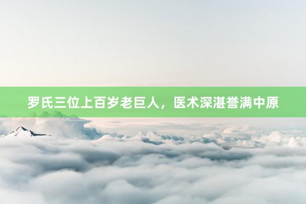 罗氏三位上百岁老巨人，医术深湛誉满中原