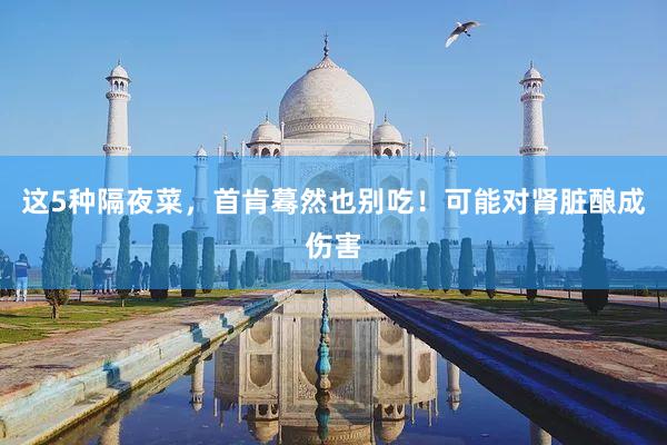 这5种隔夜菜，首肯蓦然也别吃！可能对肾脏酿成伤害