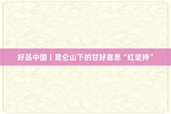 好品中国丨昆仑山下的甘好意思“红坚持”