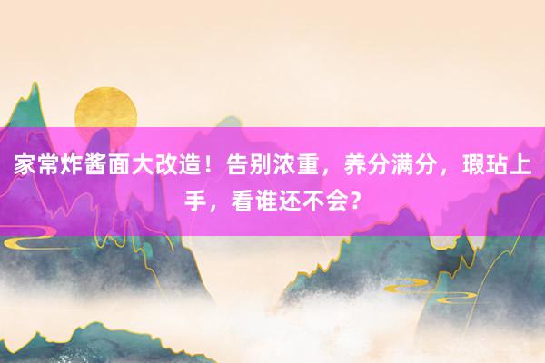 家常炸酱面大改造！告别浓重，养分满分，瑕玷上手，看谁还不会？