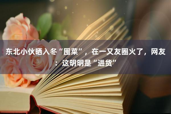 东北小伙晒入冬“囤菜”，在一又友圈火了，网友：这明明是“进货”