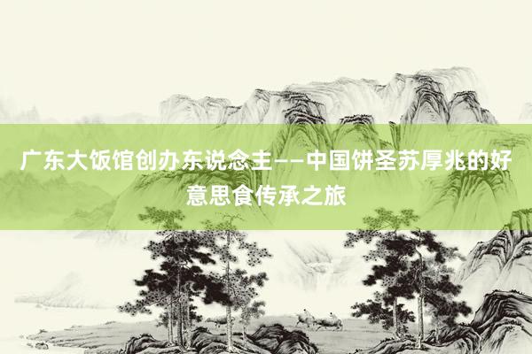 广东大饭馆创办东说念主——中国饼圣苏厚兆的好意思食传承之旅