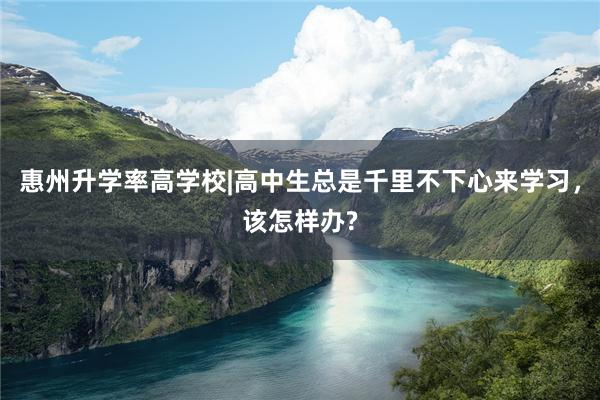 惠州升学率高学校|高中生总是千里不下心来学习，该怎样办?