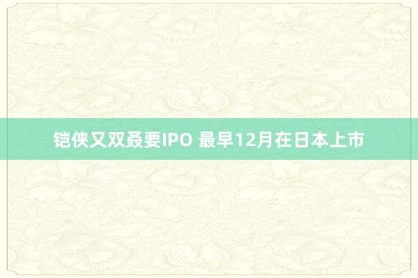 铠侠又双叒要IPO 最早12月在日本上市