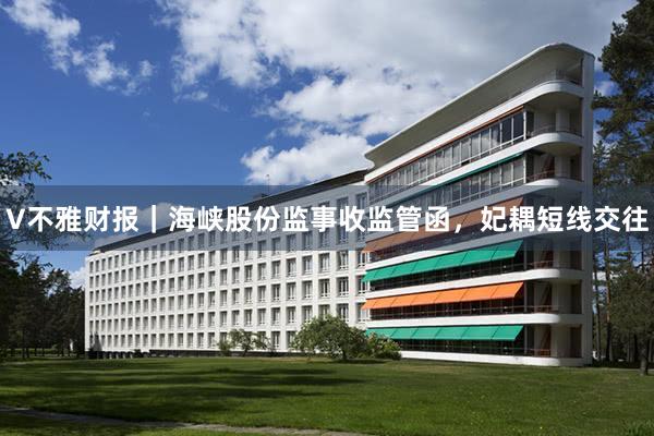 V不雅财报｜海峡股份监事收监管函，妃耦短线交往