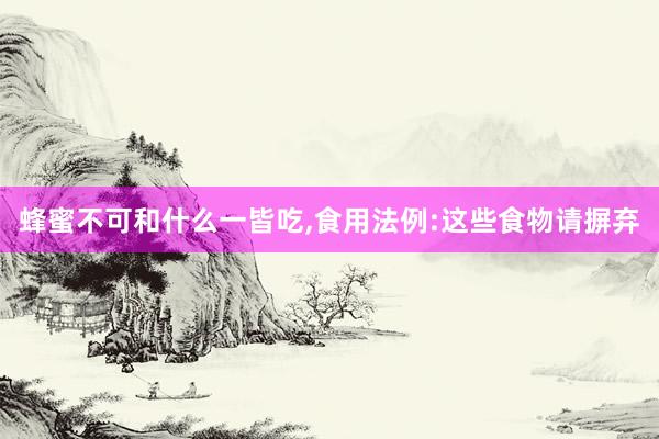 蜂蜜不可和什么一皆吃,食用法例:这些食物请摒弃