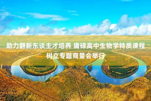 助力翻新东谈主才培养 庸碌高中生物学特质课程树立专题商量会举行