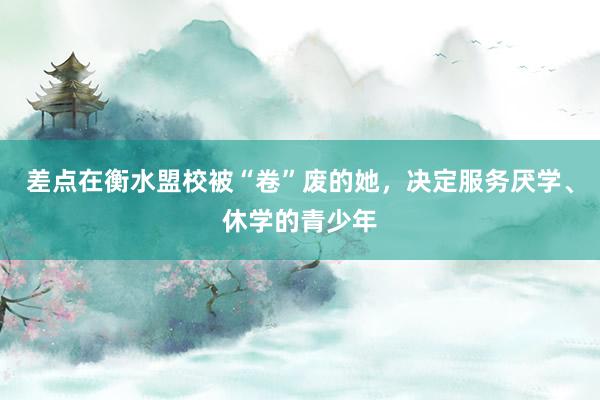 差点在衡水盟校被“卷”废的她，决定服务厌学、休学的青少年