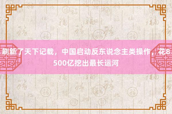 刷新了天下记载，中国启动反东说念主类操作，花8500亿挖出最长运河