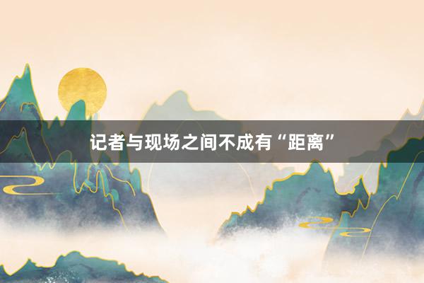 记者与现场之间不成有“距离”