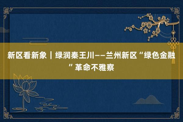 新区看新象｜绿润秦王川——兰州新区“绿色金融”革命不雅察