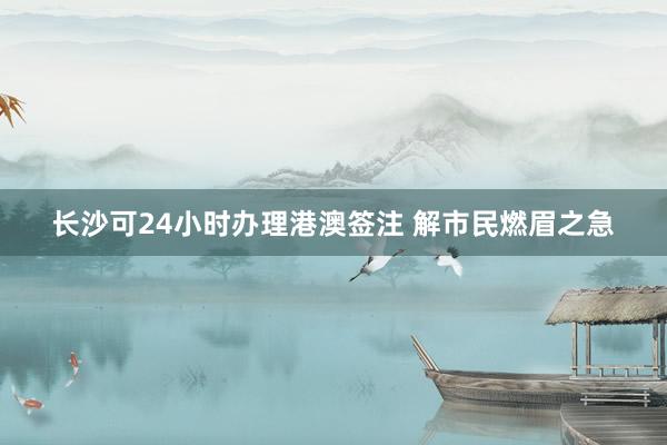 长沙可24小时办理港澳签注 解市民燃眉之急