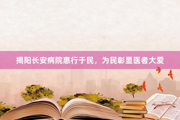 揭阳长安病院惠行于民，为民彰显医者大爱