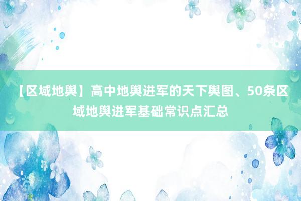 【区域地舆】高中地舆进军的天下舆图、50条区域地舆进军基础常识点汇总