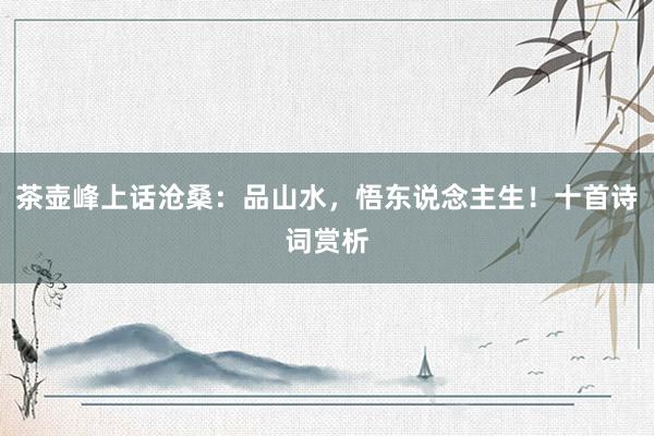 茶壶峰上话沧桑：品山水，悟东说念主生！十首诗词赏析
